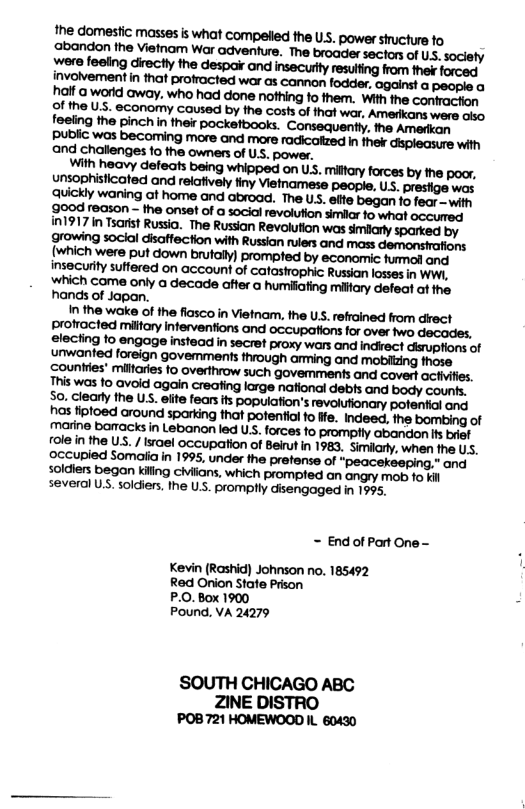 Public was becoming more and more radicatzed in ther displeasure with and challenges o the owners of UsS. power. With heavy defeats whipped on U, hands of Japan. In the wake of the flasco in Vietnam. the Us. refrained from drect profrocted milfary inferventions and occupations for over two decades, electing to engage instead i secret proxy wars and indrect dirupfions of unwanted foreign govemments through arming and mobitzing those s fiptoed around sparking that pofentio fo fe. Indeed, the bombing of marine barmacks in Lebanon led UsS. forces to promptly abandon fs brief ~ End of Part One - Kevin (Rashid) Johnson o 185492 Red Onion Stafe Prison P.0.Box 1900 Pound, VA 24279 SOUTH CHICAGO ABC ZINE DISTRO POB721 HOMEWOOD IL 60430